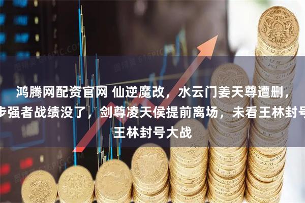 鸿腾网配资官网 仙逆魔改，水云门姜天尊遭删，第三步强者战绩没了，剑尊凌天侯提前离场，未看王林封号大战