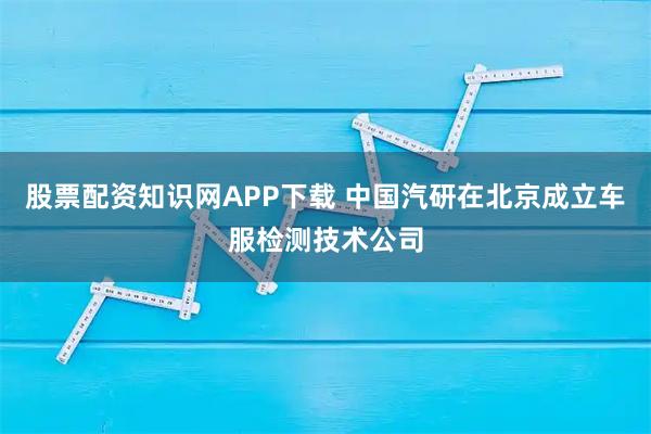 股票配资知识网APP下载 中国汽研在北京成立车服检测技术公司