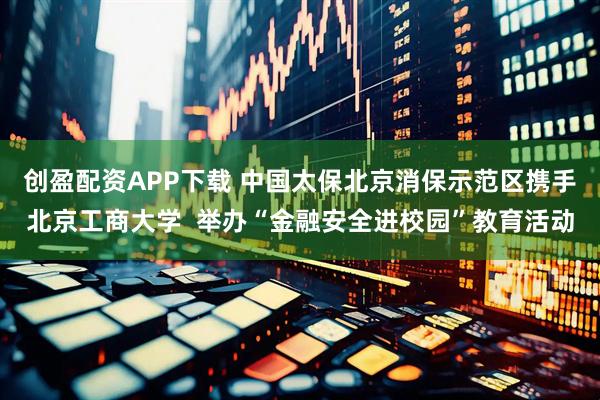 创盈配资APP下载 中国太保北京消保示范区携手北京工商大学  举办“金融安全进校园”教育活动
