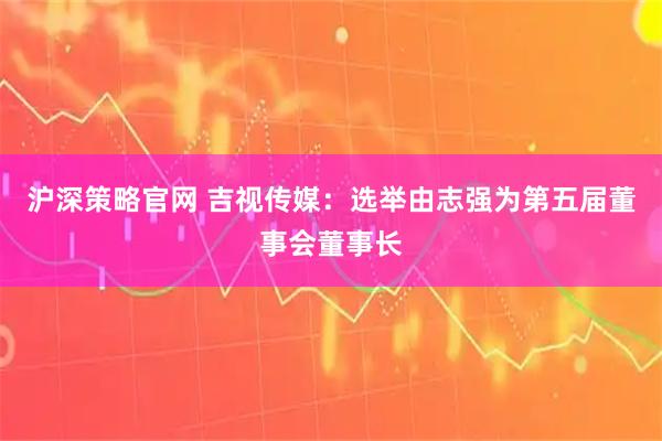 沪深策略官网 吉视传媒：选举由志强为第五届董事会董事长