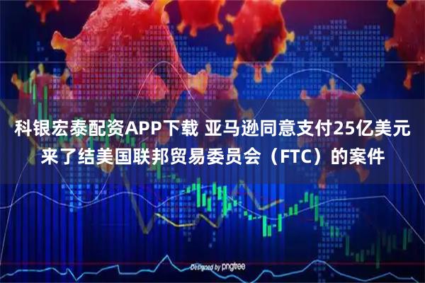 科银宏泰配资APP下载 亚马逊同意支付25亿美元来了结美国联邦贸易委员会（FTC）的案件