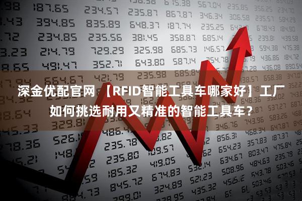 深金优配官网 【RFID智能工具车哪家好】工厂如何挑选耐用又精准的智能工具车?