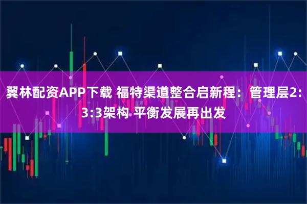 翼林配资APP下载 福特渠道整合启新程：管理层2:3:3架构 平衡发展再出发