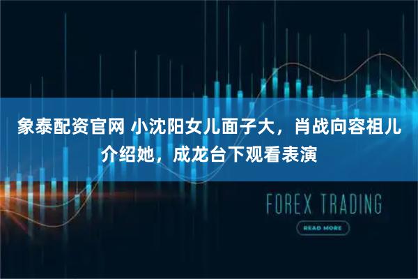 象泰配资官网 小沈阳女儿面子大，肖战向容祖儿介绍她，成龙台下观看表演