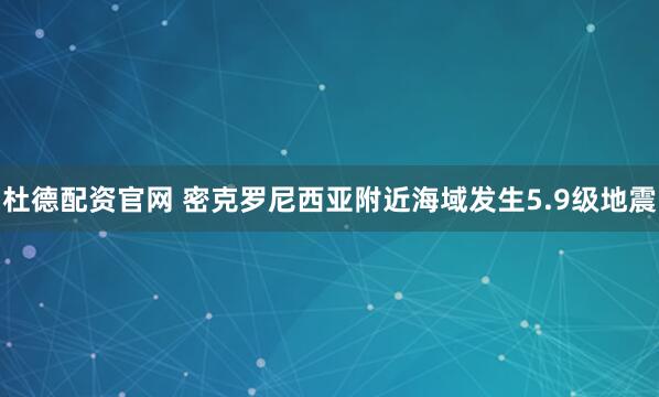 杜德配资官网 密克罗尼西亚附近海域发生5.9级地震