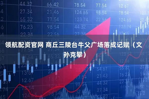 领航配资官网 商丘三陵台牛父广场落成记赋（文 孙克攀）