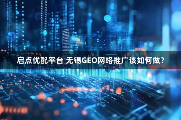 启点优配平台 无锡GEO网络推广该如何做？