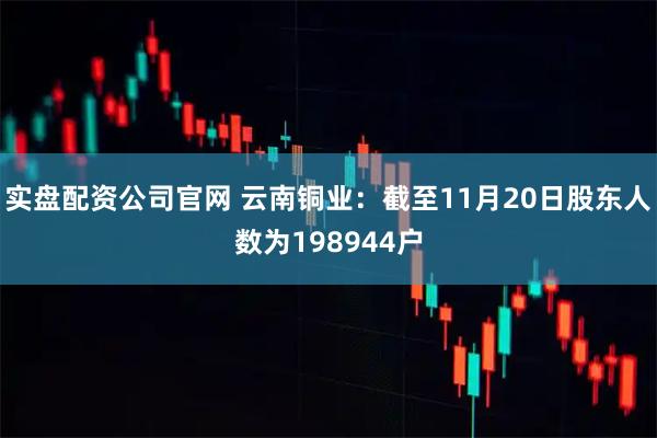 实盘配资公司官网 云南铜业：截至11月20日股东人数为198944户