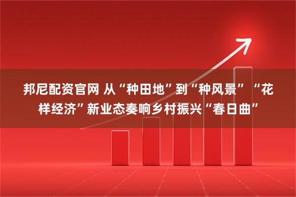 邦尼配资官网 从“种田地”到“种风景” “花样经济”新业态奏响乡村振兴“春日曲”