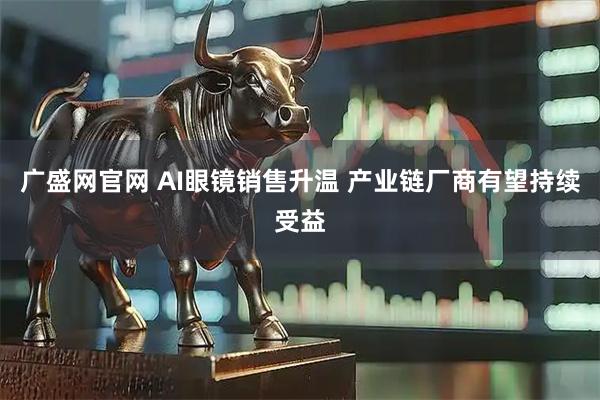 广盛网官网 AI眼镜销售升温 产业链厂商有望持续受益