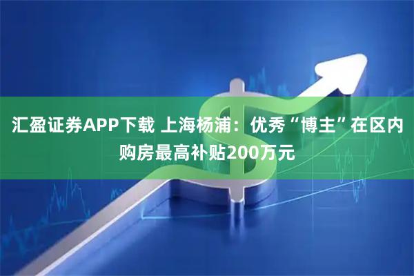 汇盈证券APP下载 上海杨浦：优秀“博主”在区内购房最高补贴200万元