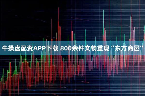 牛操盘配资APP下载 800余件文物重现“东方商邑”