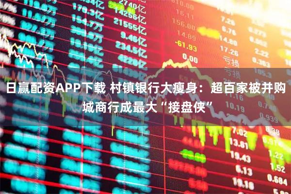 日赢配资APP下载 村镇银行大瘦身：超百家被并购 城商行成最大“接盘侠”