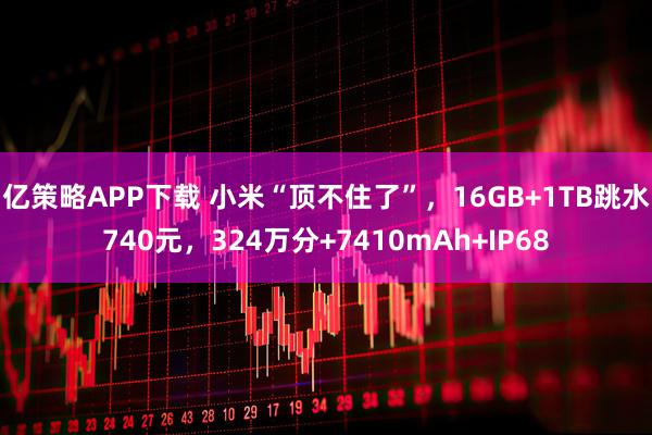 亿策略APP下载 小米“顶不住了”，16GB+1TB跳水740元，324万分+7410mAh+IP68