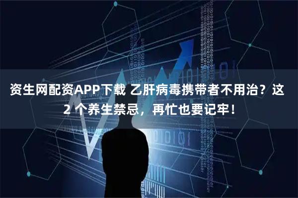 资生网配资APP下载 乙肝病毒携带者不用治？这 2 个养生禁忌，再忙也要记牢！