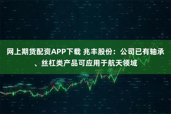 网上期货配资APP下载 兆丰股份：公司已有轴承、丝杠类产品可应用于航天领域