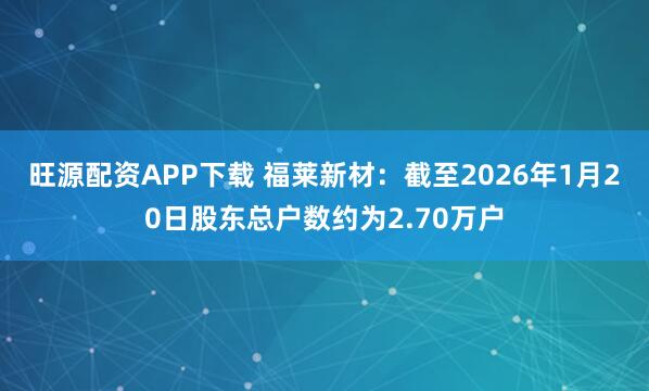 旺源配资APP下载 福莱新材：截至2026年1月20日股东总户数约为2.70万户