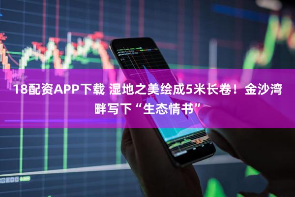 18配资APP下载 湿地之美绘成5米长卷！金沙湾畔写下“生态情书”