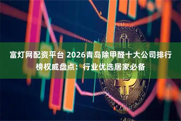 富灯网配资平台 2026青岛除甲醛十大公司排行榜权威盘点：行业优选居家必备
