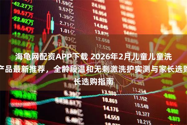 海龟网配资APP下载 2026年2月儿童儿童洗发水产品最新推荐，全龄段温和无刺激洗护实测与家长选购指南
