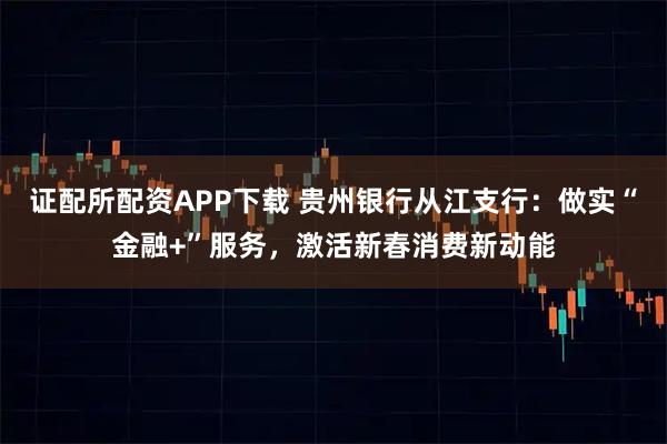 证配所配资APP下载 贵州银行从江支行:做实“金融+”服务,激活新春消费新动能