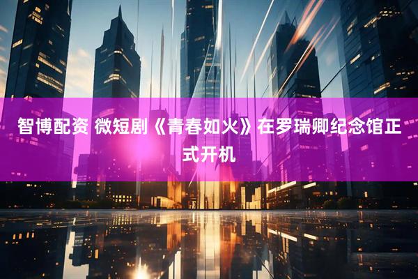 智博配资 微短剧《青春如火》在罗瑞卿纪念馆正式开机