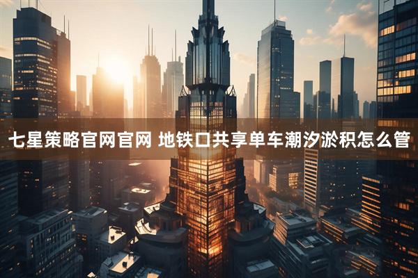 七星策略官网官网 地铁口共享单车潮汐淤积怎么管