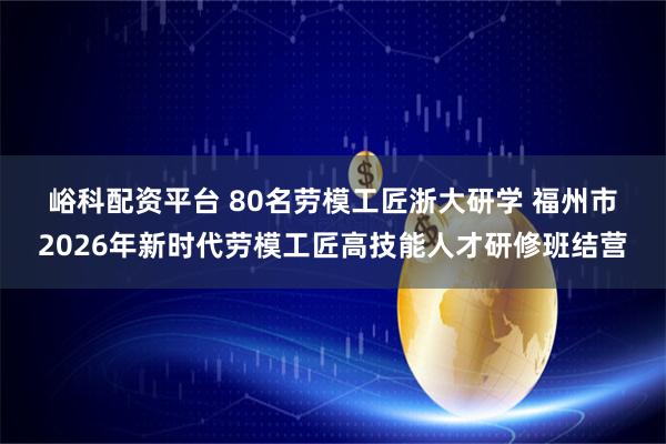 峪科配资平台 80名劳模工匠浙大研学 福州市2026年新时代劳模工匠高技能人才研修班结营