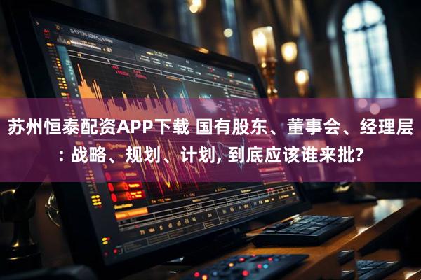 苏州恒泰配资APP下载 国有股东、董事会、经理层: 战略、规划、计划, 到底应该谁来批?