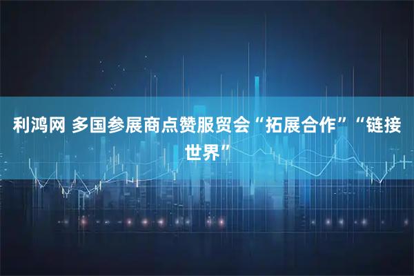 利鸿网 多国参展商点赞服贸会“拓展合作”“链接世界”